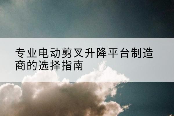 延吉电动剪叉升降平台厂家-专业电动剪叉升降平台制造商的选择指南