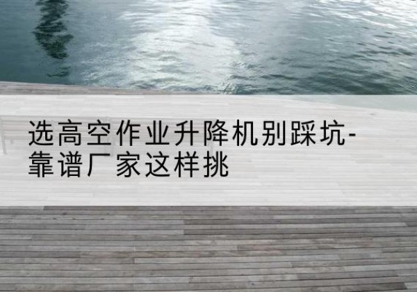延吉剪叉式升降机厂家-选高空作业升降机别踩坑-靠谱厂家这样挑