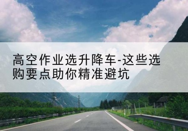 延吉升降车厂家-高空作业选升降车-这些选购要点助你*避坑