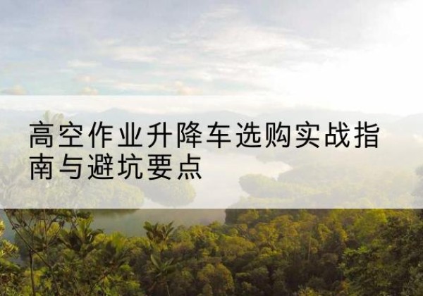 延吉升降车怎么选-高空作业升降车选购实战指南与避坑要点