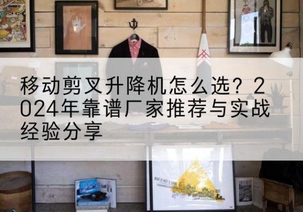 延吉升降平台厂家推荐-移动剪叉升降机怎么选？2024年靠谱厂家推荐与实战经验分享