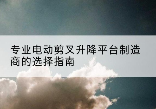 延吉电动剪叉升降平台厂家-专业电动剪叉升降平台制造商的选择指南